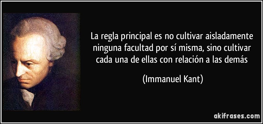 La regla principal es no cultivar aisladamente ninguna facultad por sí misma, sino cultivar cada una de ellas con relación a las demás (Immanuel Kant)