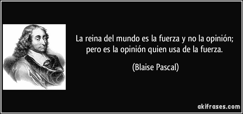 La reina del mundo es la fuerza y no la opinión; pero es la opinión quien usa de la fuerza. (Blaise Pascal)
