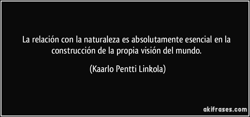 La relación con la naturaleza es absolutamente esencial en la construcción de la propia visión del mundo. (Kaarlo Pentti Linkola)