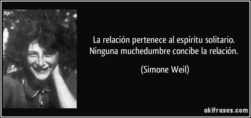 La relación pertenece al espíritu solitario. Ninguna muchedumbre concibe la relación. (Simone Weil)