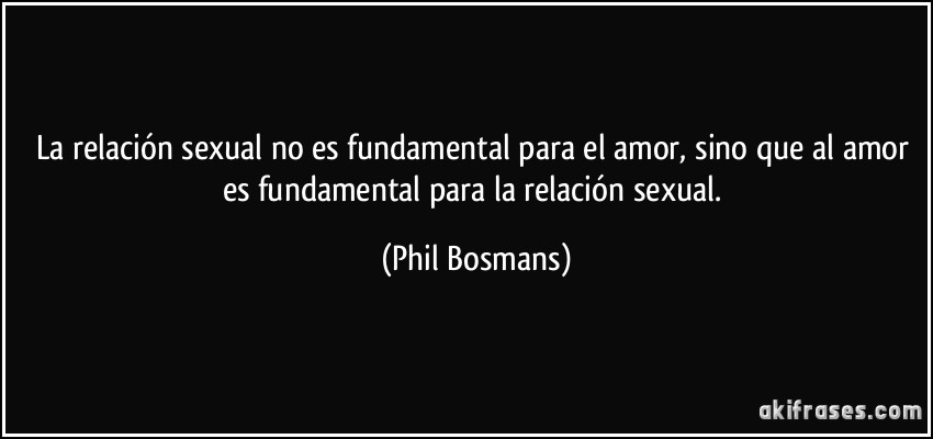 La relación sexual no es fundamental para el amor, sino que al amor es fundamental para la relación sexual. (Phil Bosmans)