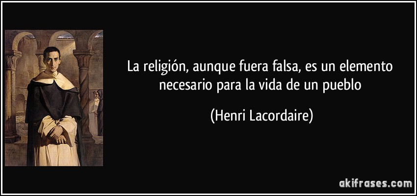 La religión, aunque fuera falsa, es un elemento necesario para la vida de un pueblo (Henri Lacordaire)
