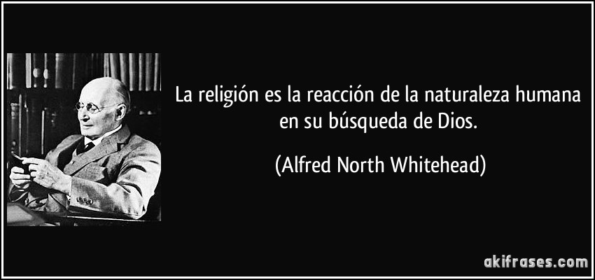 La religión es la reacción de la naturaleza humana en su búsqueda de Dios. (Alfred North Whitehead)