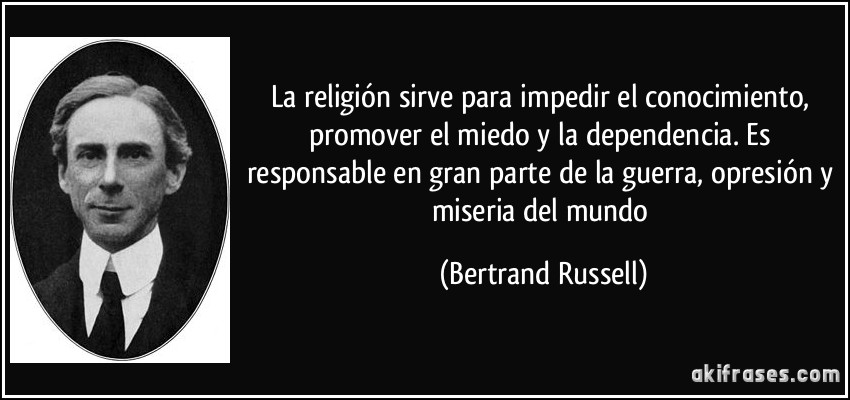 La religión sirve para impedir el conocimiento, promover el miedo y la dependencia. Es responsable en gran parte de la guerra, opresión y miseria del mundo (Bertrand Russell)
