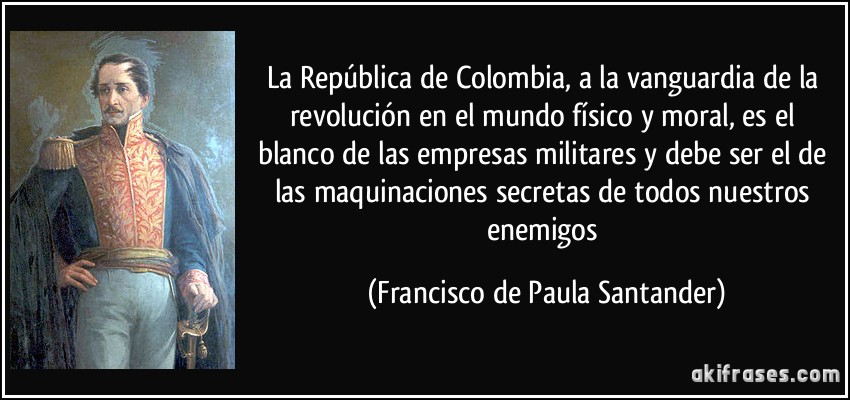 La República de Colombia, a la vanguardia de la revolución en el mundo físico y moral, es el blanco de las empresas militares y debe ser el de las maquinaciones secretas de todos nuestros enemigos (Francisco de Paula Santander)