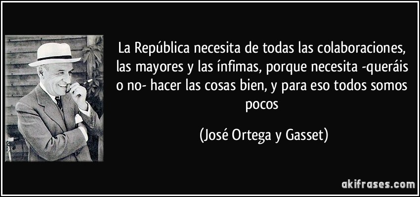 La República necesita de todas las colaboraciones, las mayores y las ínfimas, porque necesita -queráis o no- hacer las cosas bien, y para eso todos somos pocos (José Ortega y Gasset)