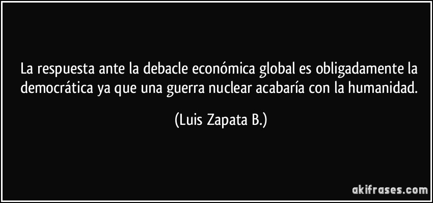 La respuesta ante la debacle económica global es obligadamente la democrática ya que una guerra nuclear acabaría con la humanidad. (Luis Zapata B.)