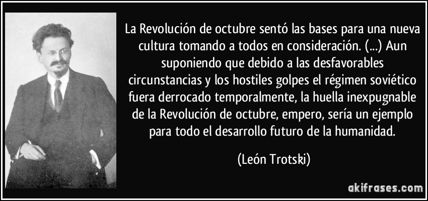 La Revolución de octubre sentó las bases para una nueva cultura tomando a todos en consideración. (...) Aun suponiendo que debido a las desfavorables circunstancias y los hostiles golpes el régimen soviético fuera derrocado temporalmente, la huella inexpugnable de la Revolución de octubre, empero, sería un ejemplo para todo el desarrollo futuro de la humanidad. (León Trotski)