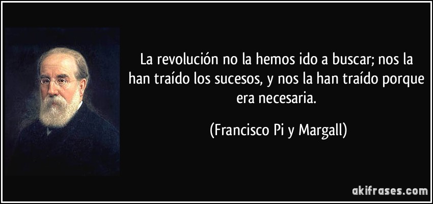 La revolución no la hemos ido a buscar; nos la han traído los sucesos, y nos la han traído porque era necesaria. (Francisco Pi y Margall)