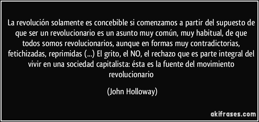 La revolución solamente es concebible si comenzamos a partir del supuesto de que ser un revolucionario es un asunto muy común, muy habitual, de que todos somos revolucionarios, aunque en formas muy contradictorias, fetichizadas, reprimidas (...) El grito, el NO, el rechazo que es parte integral del vivir en una sociedad capitalista: ésta es la fuente del movimiento revolucionario (John Holloway)