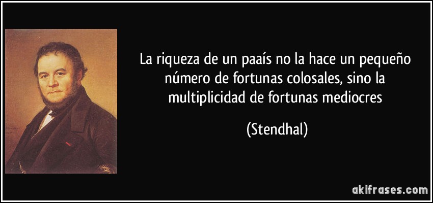 La riqueza de un paaís no la hace un pequeño número de fortunas colosales, sino la multiplicidad de fortunas mediocres (Stendhal)