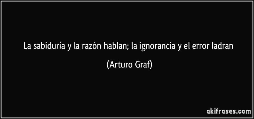 La sabiduría y la razón hablan; la ignorancia y el error ladran (Arturo Graf)