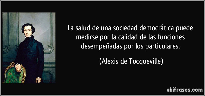 La salud de una sociedad democrática puede medirse por la calidad de las funciones desempeñadas por los particulares. (Alexis de Tocqueville)