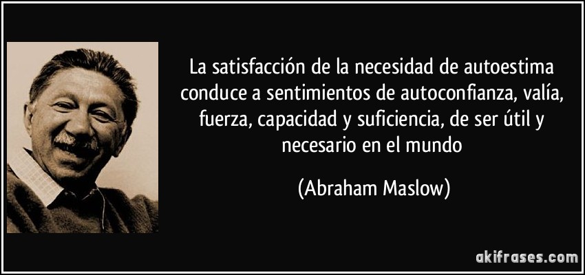 La satisfacción de la necesidad de autoestima conduce a sentimientos de autoconfianza, valía, fuerza, capacidad y suficiencia, de ser útil y necesario en el mundo (Abraham Maslow)