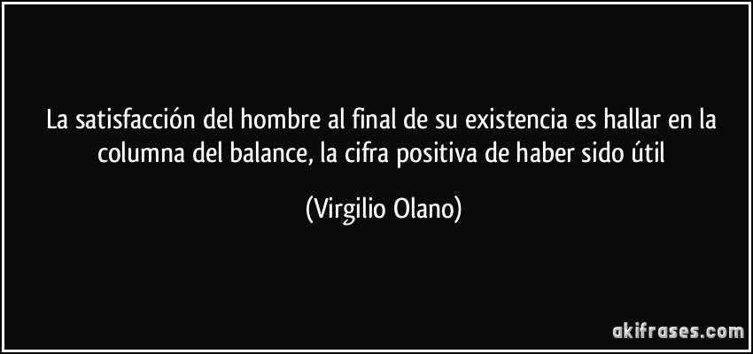 La satisfacción del hombre al final de su existencia es hallar en la columna del balance, la cifra positiva de haber sido útil (Virgilio Olano)