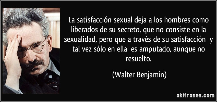 La satisfacción sexual deja a los hombres como liberados de su secreto, que no consiste en la sexualidad, pero que a través de su satisfacción y tal vez sólo en ella es amputado, aunque no resuelto. (Walter Benjamin)