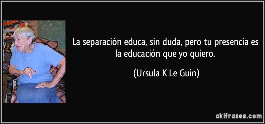 La separación educa, sin duda, pero tu presencia es la educación que yo quiero. (Ursula K Le Guin)