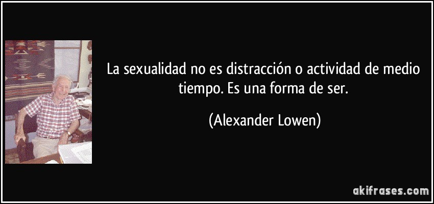 La sexualidad no es distracción o actividad de medio tiempo. Es una forma de ser. (Alexander Lowen)