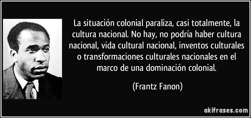 La situación colonial paraliza, casi totalmente, la cultura nacional. No hay, no podría haber cultura nacional, vida cultural nacional, inventos culturales o transformaciones culturales nacionales en el marco de una dominación colonial. (Frantz Fanon)