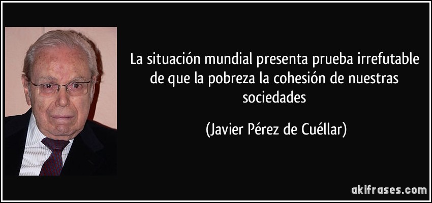 La situación mundial presenta prueba irrefutable de que la pobreza la cohesión de nuestras sociedades (Javier Pérez de Cuéllar)