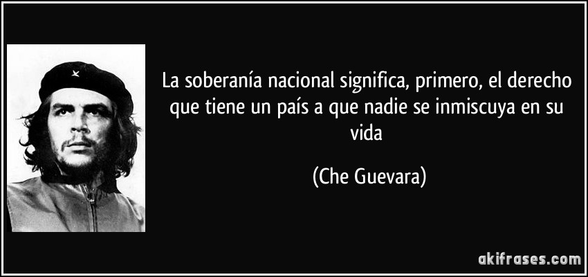 La soberanía nacional significa, primero, el derecho que tiene un país a que nadie se inmiscuya en su vida (Che Guevara)