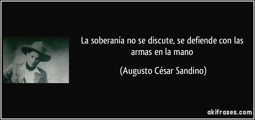 La soberanía no se discute, se defiende con las armas en la mano (Augusto César Sandino)