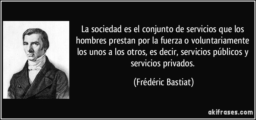 La sociedad es el conjunto de servicios que los hombres prestan por la fuerza o voluntariamente los unos a los otros, es decir, servicios públicos y servicios privados. (Frédéric Bastiat)