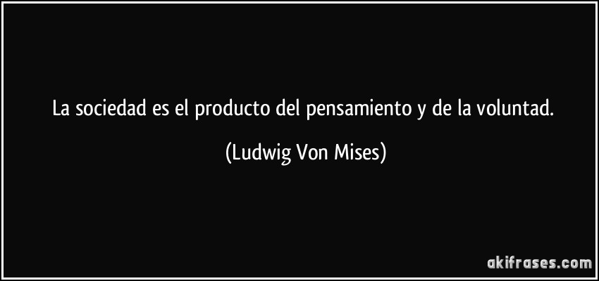La sociedad es el producto del pensamiento y de la voluntad. (Ludwig Von Mises)