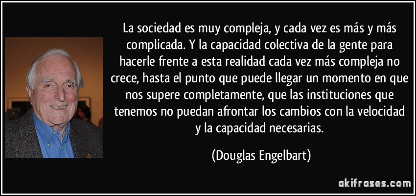 La sociedad es muy compleja, y cada vez es más y más complicada. Y la capacidad colectiva de la gente para hacerle frente a esta realidad cada vez más compleja no crece, hasta el punto que puede llegar un momento en que nos supere completamente, que las instituciones que tenemos no puedan afrontar los cambios con la velocidad y la capacidad necesarias. (Douglas Engelbart)