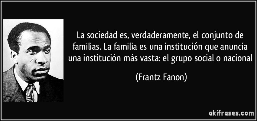 La sociedad es, verdaderamente, el conjunto de familias. La familia es una institución que anuncia una institución más vasta: el grupo social o nacional (Frantz Fanon)