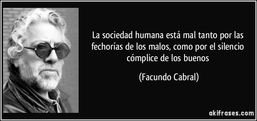 La sociedad humana está mal tanto por las fechorías de los malos, como por el silencio cómplice de los buenos (Facundo Cabral)