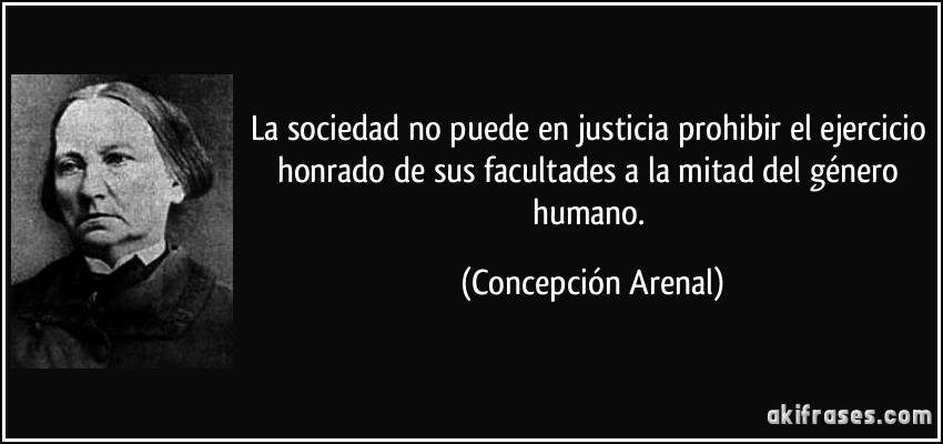 La sociedad no puede en justicia prohibir el ejercicio honrado de sus facultades a la mitad del género humano. (Concepción Arenal)