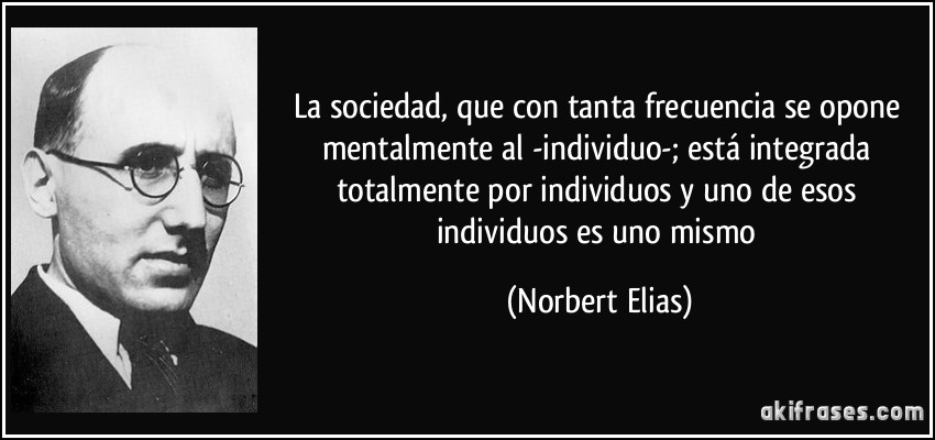 La sociedad, que con tanta frecuencia se opone mentalmente al -individuo-; está integrada totalmente por individuos y uno de esos individuos es uno mismo (Norbert Elias)