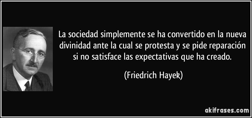 La sociedad simplemente se ha convertido en la nueva divinidad ante la cual se protesta y se pide reparación si no satisface las expectativas que ha creado. (Friedrich Hayek)