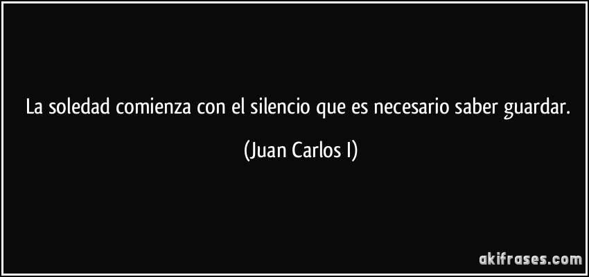 La soledad comienza con el silencio que es necesario saber guardar. (Juan Carlos I)