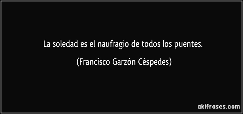 La soledad es el naufragio de todos los puentes. (Francisco Garzón Céspedes)