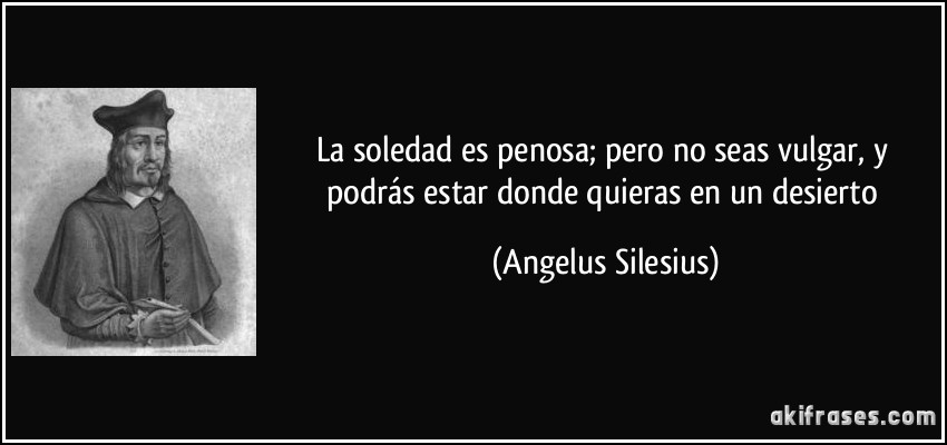 La soledad es penosa; pero no seas vulgar, y podrás estar donde quieras en un desierto (Angelus Silesius)
