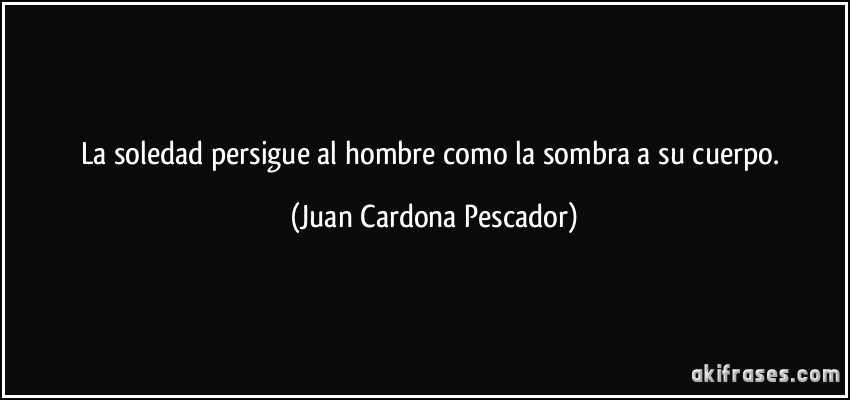 La soledad persigue al hombre como la sombra a su cuerpo. (Juan Cardona Pescador)