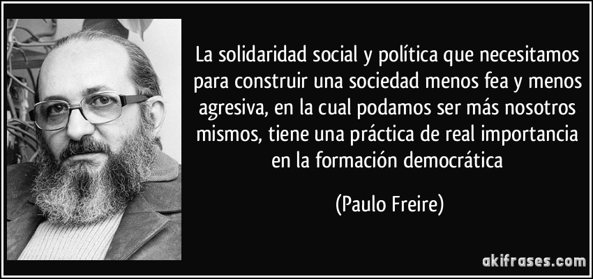 La solidaridad social y política que necesitamos para construir una sociedad menos fea y menos agresiva, en la cual podamos ser más nosotros mismos, tiene una práctica de real importancia en la formación democrática (Paulo Freire)