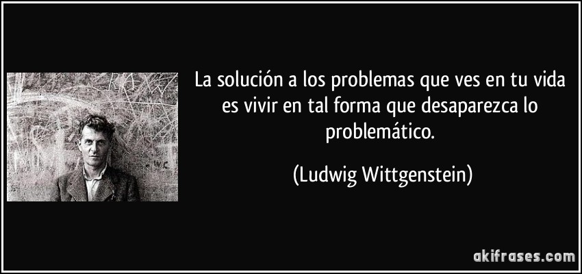 La solución a los problemas que ves en tu vida es vivir en tal forma que desaparezca lo problemático. (Ludwig Wittgenstein)