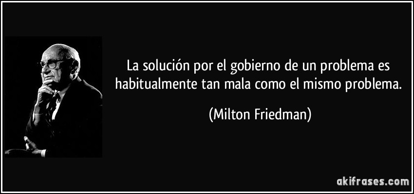 La solución por el gobierno de un problema es habitualmente tan mala como el mismo problema. (Milton Friedman)