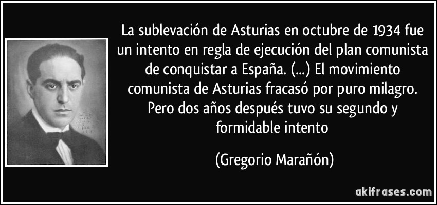 La sublevación de Asturias en octubre de 1934 fue un intento en regla de ejecución del plan comunista de conquistar a España. (...) El movimiento comunista de Asturias fracasó por puro milagro. Pero dos años después tuvo su segundo y formidable intento (Gregorio Marañón)