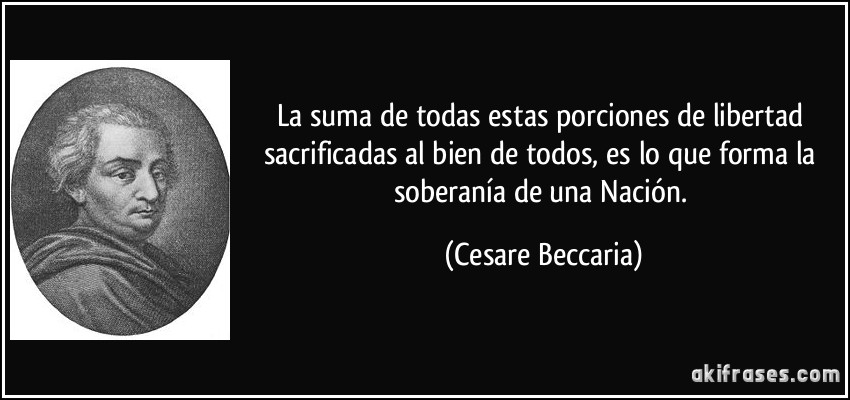 La suma de todas estas porciones de libertad sacrificadas al bien de todos, es lo que forma la soberanía de una Nación. (Cesare Beccaria)