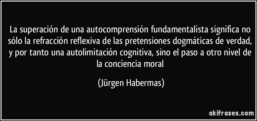 La superación de una autocomprensión fundamentalista significa no sólo la refracción reflexiva de las pretensiones dogmáticas de verdad, y por tanto una autolimitación cognitiva, sino el paso a otro nivel de la conciencia moral (Jürgen Habermas)
