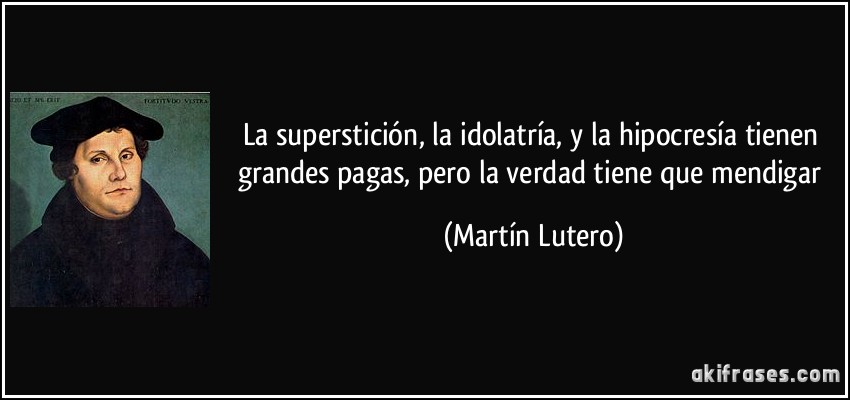 La superstición, la idolatría, y la hipocresía tienen grandes pagas, pero la verdad tiene que mendigar (Martín Lutero)