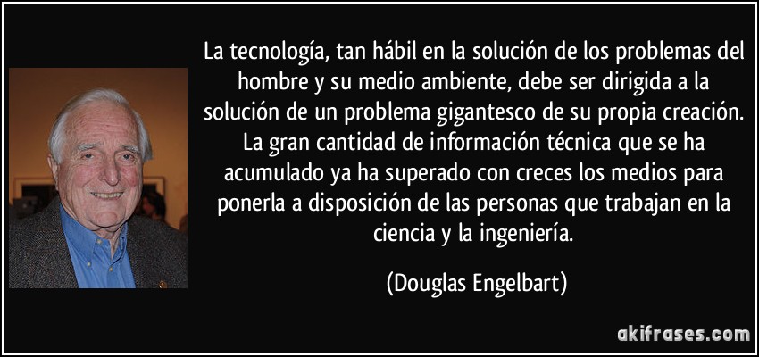 La tecnología, tan hábil en la solución de los problemas del hombre y su medio ambiente, debe ser dirigida a la solución de un problema gigantesco de su propia creación. La gran cantidad de información técnica que se ha acumulado ya ha superado con creces los medios para ponerla a disposición de las personas que trabajan en la ciencia y la ingeniería. (Douglas Engelbart)