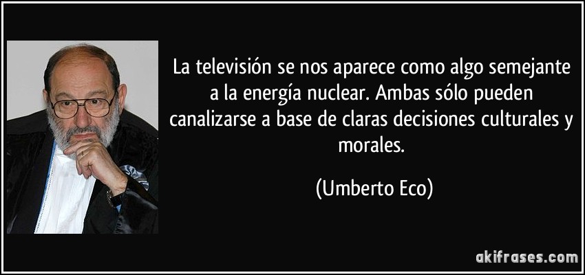 La televisión se nos aparece como algo semejante a la energía nuclear. Ambas sólo pueden canalizarse a base de claras decisiones culturales y morales. (Umberto Eco)