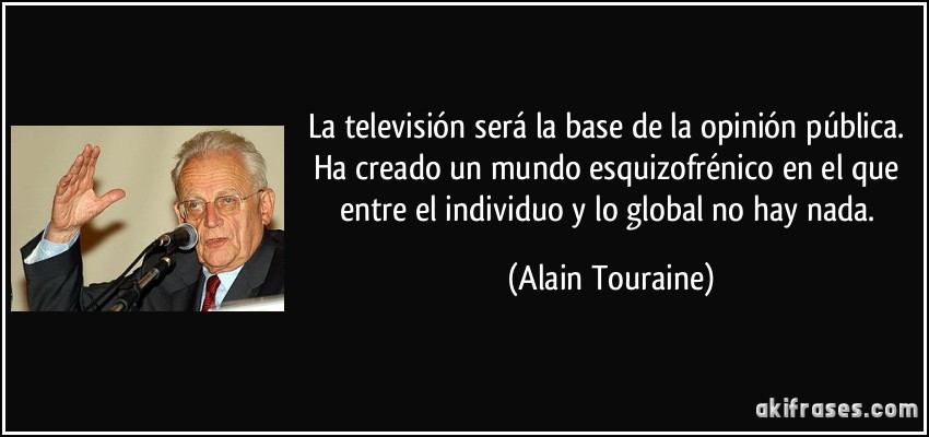 La televisión será la base de la opinión pública. Ha creado un mundo esquizofrénico en el que entre el individuo y lo global no hay nada. (Alain Touraine)