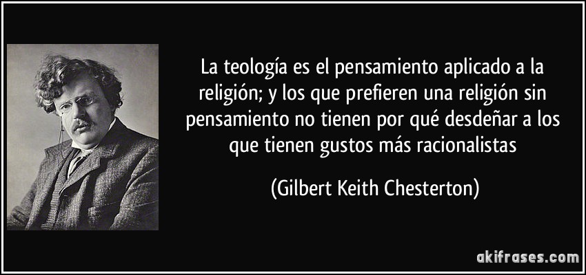 La teología es el pensamiento aplicado a la religión; y los que prefieren una religión sin pensamiento no tienen por qué desdeñar a los que tienen gustos más racionalistas (Gilbert Keith Chesterton)