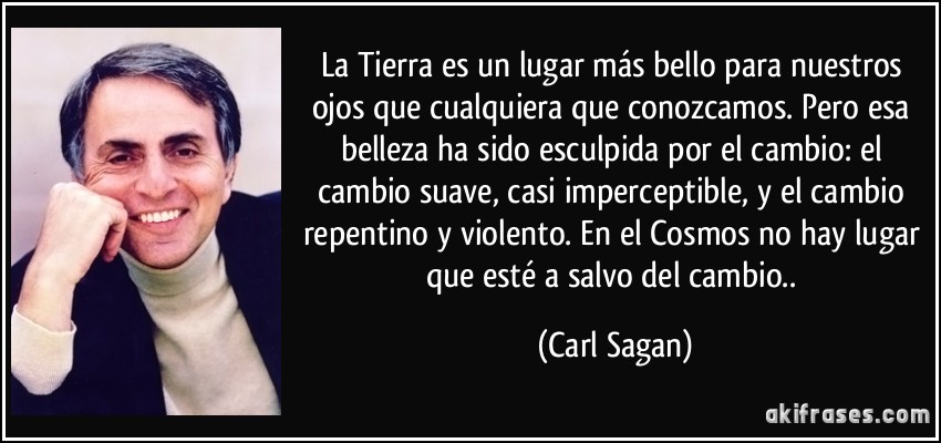 La Tierra es un lugar más bello para nuestros ojos que cualquiera que conozcamos. Pero esa belleza ha sido esculpida por el cambio: el cambio suave, casi imperceptible, y el cambio repentino y violento. En el Cosmos no hay lugar que esté a salvo del cambio.. (Carl Sagan)